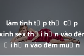 làm tình tập thể Cặp đôi gái xinh sex thổi hồn vào đêm muộn