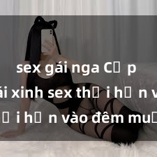 sex gái nga Cặp đôi gái xinh sex thổi hồn vào đêm muộn