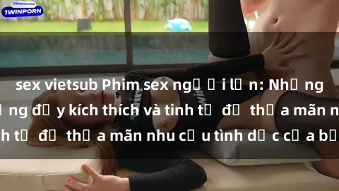 sex vietsub Phim sex người lớn: Những cảnh tưởng tượng đầy kích thích và tinh tế để thỏa mãn nhu cầu tình dục của bạn