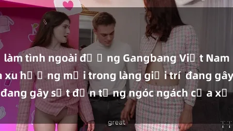 làm tình ngoài đường Gangbang Việt Nam: Sự trỗi dậy của xu hướng mới trong làng giải trí  đang gây sốt đến từng ngóc ngách của xứ sở hồng lô.