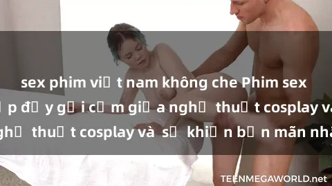 sex phim việt nam không che Phim sex cosplay: Sự kết hợp đầy gợi cảm giữa nghệ thuật cosplay và  sẽ khiến bạn mãn nhãn
