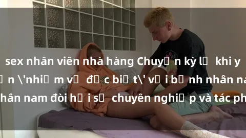sex nhân viên nhà hàng Chuyện kỳ lạ khi y tá phải thực hiện 'nhiệm vụ đặc biệt' với bệnh nhân nam đòi hỏi sự chuyên nghiệp và tác phong chuyên môn