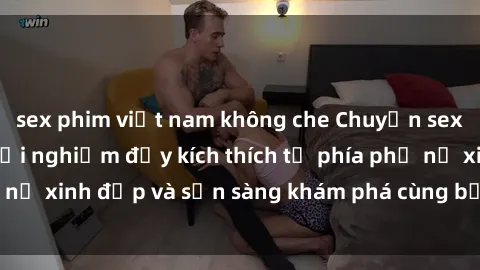 sex phim việt nam không che Chuyện sex gái tây: những trải nghiệm đầy kích thích từ phía phụ nữ xinh đẹp và sẵn sàng khám phá cùng bạn điều mới mẻ.