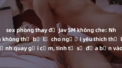 sex phòng thay đồ Jav SM không che: Những phim hấp dẫn không thể bỏ lỡ cho người yêu thích thể loại SM. Cảnh quay gợi cảm, tinh tế sẽ đưa bạn vào thế giới tâm lý đầy lôi cuốn.