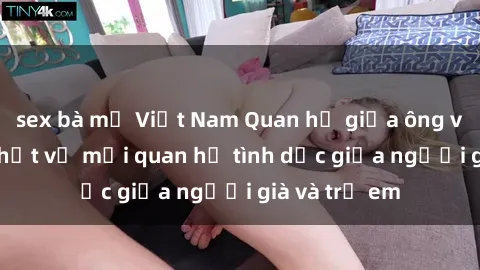 sex bà mẹ Việt Nam Quan hệ giữa ông và cháu: Sự thật về mối quan hệ tình dục giữa người già và trẻ em