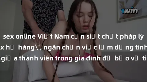 sex online Việt Nam cần siết chặt pháp lý về quan hệ 'sex họ hàng', ngăn chặn việc lạm dụng tình dục giữa thành viên trong gia đình để bảo vệ tinh thần và sức khỏe của trẻ em.