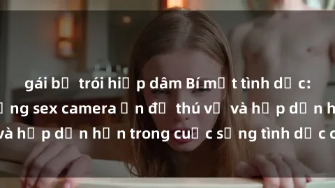 gái bị trói hiếp dâm Bí mật tình dục: Kinh nghiệm sử dụng sex camera ẩn để thú vị và hấp dẫn hơn trong cuộc sống tình dục của bạn