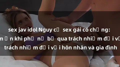 sex jav idol Nguy cơ sex gái có chồng: Mối nguy hiểm tiềm ẩn khi phụ nữ bỏ qua trách nhiệm đối với hôn nhân và gia đình