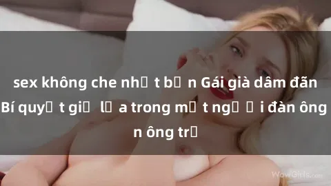 sex không che nhật bản Gái già dâm đãng: Bí quyết giữ lửa trong mắt người đàn ông trẻ