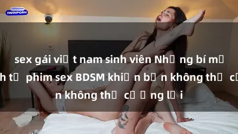 sex gái việt nam sinh viên Những bí mật kích thích từ phim sex BDSM khiến bạn không thể cưỡng lại