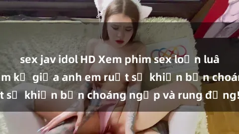 sex jav idol HD Xem phim sex loạn luân: Mối quan hệ cấm kỵ giữa anh em ruột sẽ khiến bạn choáng ngợp và rung động!
