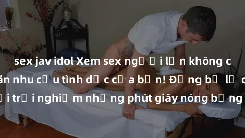 sex jav idol Xem sex người lớn không che tại nhà, thỏa mãn nhu cầu tình dục của bạn! Đừng bỏ lỡ cơ hội trải nghiệm những phút giây nóng bỏng đầy kích thích ngay hôm nay!