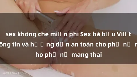 sex không che miễn phí Sex bà bầu Việt Nam: Thông tin và hướng dẫn an toàn cho phụ nữ mang thai