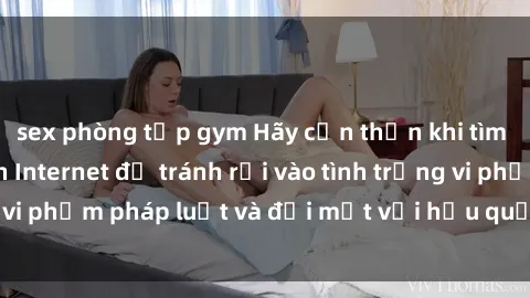 sex phòng tập gym Hãy cẩn thận khi tìm kiếm clip sex trên Internet để tránh rơi vào tình trạng vi phạm pháp luật và đối mặt với hậu quả nghiêm trọng.