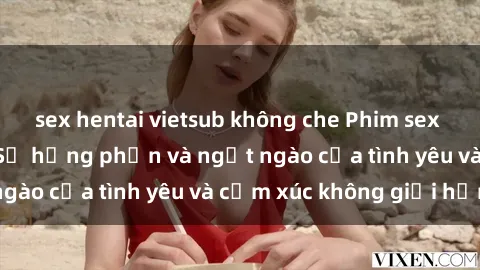 sex hentai vietsub không che Phim sex phụ nữ lớn tuổi: Sự hưng phấn và ngọt ngào của tình yêu và cảm xúc không giới hạn