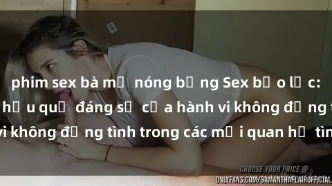 phim sex bà mẹ nóng bỏng Sex bạo lực: Sự nguy hiểm và hậu quả đáng sợ của hành vi không đồng tình trong các mối quan hệ tình dục