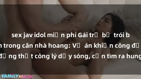 sex jav idol miễn phí Gái trẻ bị trói buộc và bị hiếp dâm trong căn nhà hoang: Vụ án khiến công đồng thịt công lý dậy sóng, cần tìm ra hung thủ để trừng trị.
