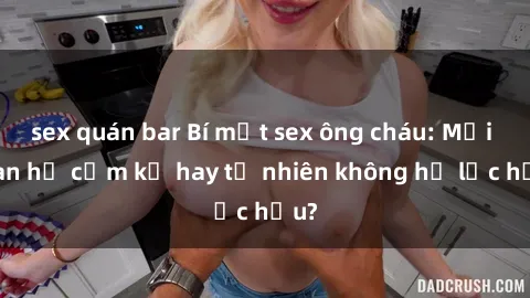sex quán bar Bí mật sex ông cháu: Mối quan hệ cấm kỵ hay tự nhiên không hề lạc hậu?