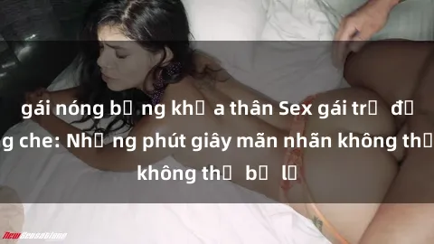 gái nóng bỏng khỏa thân Sex gái trẻ đẹp không che: Những phút giây mãn nhãn không thể bỏ lỡ