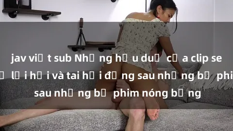 jav việt sub Những hậu duệ của clip sex đình đám: Sự lợi hại và tai hại đằng sau những bộ phim nóng bỏng