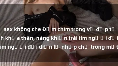 sex không che Đắm chìm trong vẻ đẹp tự nhiên của gái xinh khỏa thân, nàng khiến trái tim người đối diện lỡ nhịp chỉ trong một cái nhìn.