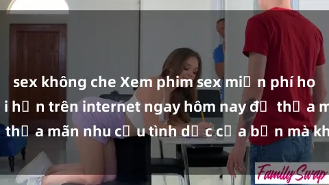 sex không che Xem phim sex miễn phí hoàn toàn không giới hạn trên internet ngay hôm nay để thỏa mãn nhu cầu tình dục của bạn mà không tốn chi phí.