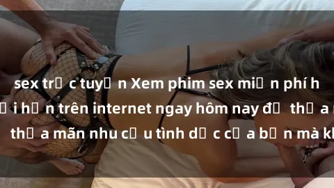 sex trực tuyến Xem phim sex miễn phí hoàn toàn không giới hạn trên internet ngay hôm nay để thỏa mãn nhu cầu tình dục của bạn mà không tốn chi phí.