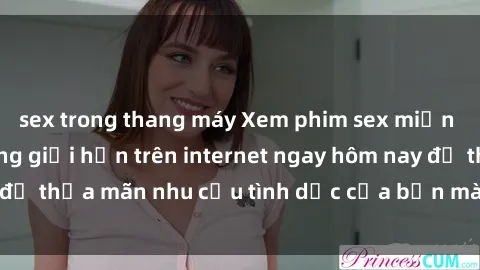 sex trong thang máy Xem phim sex miễn phí hoàn toàn không giới hạn trên internet ngay hôm nay để thỏa mãn nhu cầu tình dục của bạn mà không tốn chi phí.