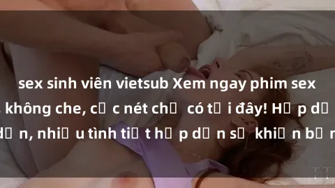 sex sinh viên vietsub Xem ngay phim sex full HD đỉnh cao, không che, cực nét chỉ có tại đây! Hấp dẫn, nhiều tình tiết hấp dẫn sẽ khiến bạn thỏa mãn đắm say.