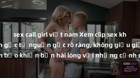 sex call girl việt nam Xem clip sex không che mới - Nguồn gốc từ nguồn gốc rõ ràng, không giấu giếm. Đảm bảo khiến bạn hài lòng với những cảnh quay táo bạo và đầy kích thích.