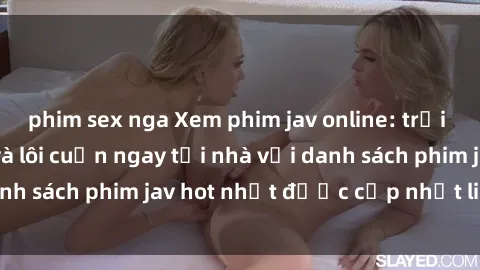 phim sex nga Xem phim jav online: trải nghiệm hấp dẫn và lôi cuốn ngay tại nhà với danh sách phim jav hot nhất được cập nhật liên tục.