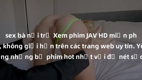 sex bà nội trợ Xem phim JAV HD miễn phí chất lượng cao, không giới hạn trên các trang web uy tín. Yên tâm tận hưởng những bộ phim hot nhất với độ nét sắc sảo, đẹp mắt ngay tại nhà. Hãy trải nghiệm nga