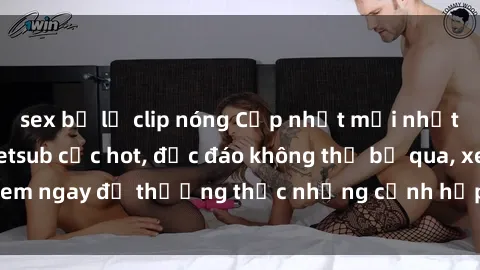 sex bị lộ clip nóng Cập nhật mới nhất: Top phim JAV Vietsub cực hot, độc đáo không thể bỏ qua, xem ngay để thưởng thức những cảnh hấp dẫn và đầy kích thích!
