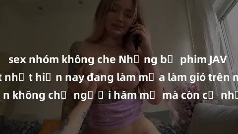 sex nhóm không che Những bộ phim JAV idol không che hot nhất hiện nay đang làm mưa làm gió trên mạng, hấp dẫn không chỉ người hâm mộ mà còn cả những ai mới tìm hiểu về thể loại này!