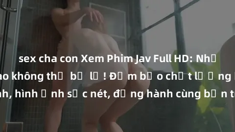 sex cha con Xem Phim Jav Full HD: Những bộ phim đỉnh cao không thể bỏ lỡ! Đảm bảo chất lượng ổn định, hình ảnh sắc nét, đồng hành cùng bạn trong những giây phút thư giãn!