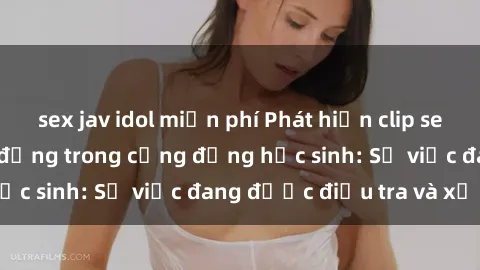 sex jav idol miễn phí Phát hiện clip sex nữ sinh gây chấn động trong cộng đồng học sinh: Sự việc đang được điều tra và xử lý