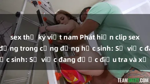 sex thư ký việt nam Phát hiện clip sex nữ sinh gây chấn động trong cộng đồng học sinh: Sự việc đang được điều tra và xử lý