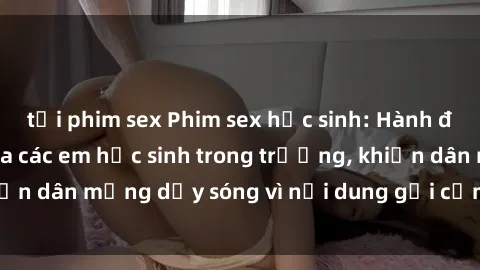 tải phim sex Phim sex học sinh: Hành động nóng bỏng của các em học sinh trong trường, khiến dân mạng dậy sóng vì nội dung gợi cảm và kích thích.