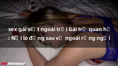 sex gái việt ngoài trời Gái trẻ quan hệ: Nỗi lo đằng sau vẻ ngoài rạng ngời