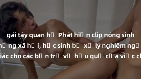 gái tây quan hệ Phát hiện clip nóng sinh viên gây sốt trên mạng xã hội, học sinh bị xử lý nghiêm ngặt. Đây là cảnh giác cho các bạn trẻ về hậu quả của việc chia sẻ thông tin trái phép trên internet.