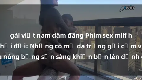 gái việt nam dâm đãng Phim sex milf hấp dẫn nhất mọi thời đại: Những cô mẹ da trắng gợi cảm và nóng bỏng sẵn sàng khiến bạn lên đỉnh chỉ trong chớp mắt!