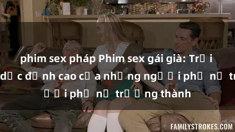 phim sex pháp Phim sex gái già: Trải nghiệm tình dục đỉnh cao của những người phụ nữ trưởng thành