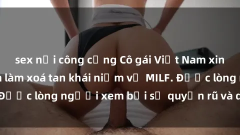 sex nơi công cộng Cô gái Việt Nam xinh đẹp và gợi cảm làm xoá tan khái niệm về MILF. Được lòng người xem bởi sự quyến rũ và dễ thương.