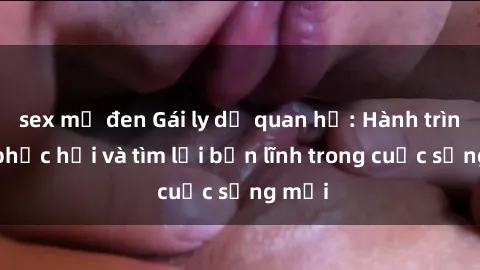 sex mỹ đen Gái ly dị quan hệ: Hành trình tự phục hồi và tìm lại bản lĩnh trong cuộc sống mới
