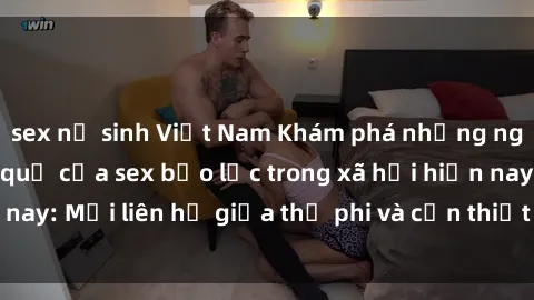 sex nữ sinh Việt Nam Khám phá những nguyên nhân và hậu quả của sex bạo lực trong xã hội hiện nay: Mối liên hệ giữa thị phi và cần thiết phải ngăn chặn.