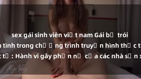 sex gái sinh viên việt nam Gái bị trói và bị ép buộc làm tình trong chương trình truyền hình thực tế: Hành vi gây phẫn nộ của các nhà sản xuất và người xem.