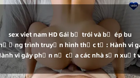 sex viet nam HD Gái bị trói và bị ép buộc làm tình trong chương trình truyền hình thực tế: Hành vi gây phẫn nộ của các nhà sản xuất và người xem.
