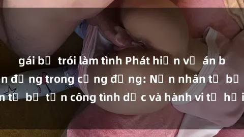 gái bị trói làm tình Phát hiện vụ án bạo dâm sex gây chấn động trong cộng đồng: Nạn nhân tố bị tấn công tình dục và hành vi tệ hại được tiết lộ