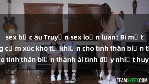 sex bắc âu Truyện sex loạn luân: Bí mật gia đình và những cảm xúc khó tả khiến cho tình thân biến thành ái tình đầy nhiệt huyết