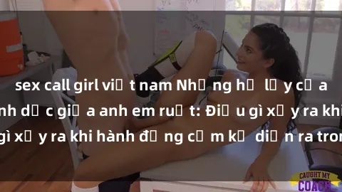 sex call girl việt nam Những hệ lụy của việc có quan hệ tình dục giữa anh em ruột: Điều gì xảy ra khi hành động cấm kỵ diễn ra trong gia đình?